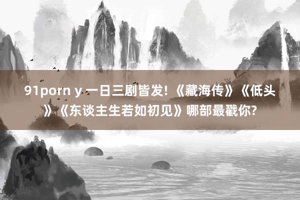 91porn y 一日三剧皆发! 《藏海传》《低头》《东谈主生若如初见》哪部最戳你?