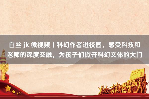 白丝 jk 微视频丨科幻作者进校园，感受科技和老师的深度交融，为孩子们掀开科幻文体的大门