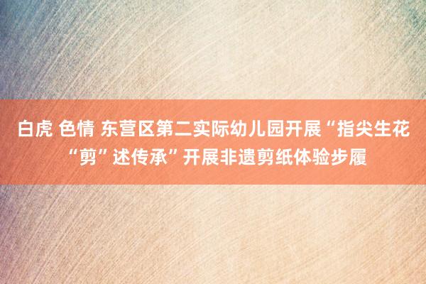 白虎 色情 东营区第二实际幼儿园开展“指尖生花 “剪”述传承”开展非遗剪纸体验步履