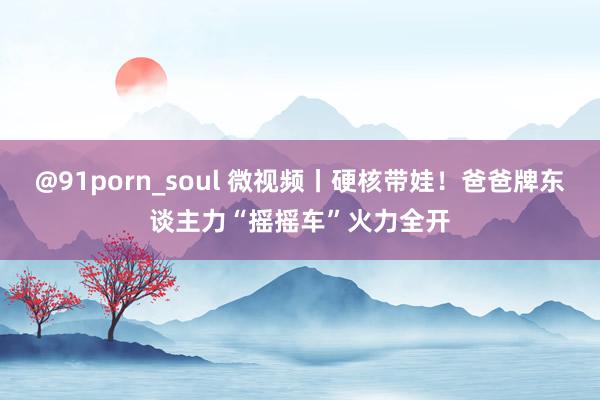 @91porn_soul 微视频丨硬核带娃！爸爸牌东谈主力“摇摇车”火力全开