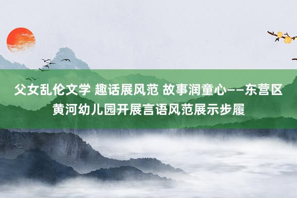 父女乱伦文学 趣话展风范 故事润童心——东营区黄河幼儿园开展言语风范展示步履
