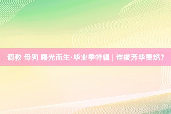 调教 母狗 曙光而生·毕业季特辑 | 谁被芳华重燃？